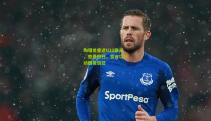 陶强龙重返U22国足，感恩回归，誓言以行动回报信任