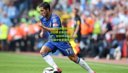 为全运战略调整阵容，U22男足集训名单出炉，经验球员压阵，两名国少新星破格跃升