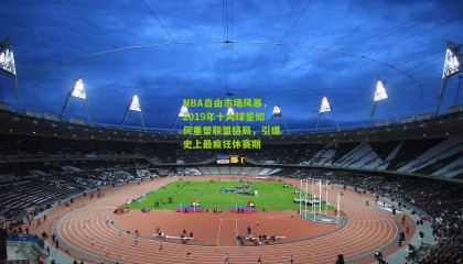 NBA自由市场风暴，2019年十大球星如何重塑联盟格局，引爆史上最疯狂休赛期